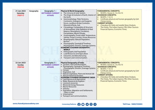 Toll-Free: 18002745005
www.chanakyaiasacademy.com Connecting Platforms
21-Jan-2023
Saturday
(TEST-7)
Geography Geography 1 +
SEPTEMBER CURRENT
AFFAIRS
Physical & World Geography:
• The Universe & Solar System.
• The Origin & Evolution of Earth, Interior of
the Earth.
• Geomorphology: Plate Tectonics,
Continents, Endogenic and Exogenic
forces, Landform & their Evolution,
Minerals & Rocks, Soil.
• Climatology: Composition & Structure
of Atmosphere, Solar Radiation & Heat
Balance, Atmospheric Circulation,
Precipitation, World Climate.
• Oceanography: Ocean relief, Temperature,
Salinity, Ocean Currents, Ocean Resources.
• Biogeography: Natural Vegetation,
Biomes.
• Physiography: Geological Timelines,
Physiographic Division, Drainage Systems.
ECONOMIC & HUMAN GEOGRAPHY:
WORLD
• Demography and Population
• Land Resources and Agriculture
• Industries and Manufacturing
• Transport and Communication.
FUNDAMENTAL CONCEPTS:
• NCERTs: Classes 6, 7, 8, 9 & 10
ADVANCED CONCEPTS:
• NCERTs: 11 & 12
• Certificate physical and human geography by Goh
Cheng Leong
CURRENT AFFAIRS:
• Chanakya IAS Daily and weekly News Analysis,
The Hindu, The Indian Express, PIB, Other Sources:
Financial Express, Economic Times.
22-Jan-2023
Sunday
(TEST-8)
Geography 2 +
SEPTEMBER CURRENT
AFFAIRS
Physical Geography of India:
• Location, Area and Boundaries
• Physiography: Geological Timelines,
Physiographic Division, Drainage Systems
• Climate
• Vegetation, Soil
• Natural vegetation, Plant and Animal Life
• Natural Hazard & Disasters.
ECONOMIC & HUMAN GEOGRAPHY: INDIA
• Land Resources & Agriculture
• Water Resources & Irrigation
• Livestock resources
• Mineral & Energy Resources
• Marine Resources
• Industry
• Population, Migration and Settlements,
Tribes in India
• Urbanisation
• Transport and communications.
FUNDAMENTAL CONCEPTS:
• NCERTs: Classes 6, 7, 8, 9 & 10
ADVANCED CONCEPTS:
• NCERTs: 11 & 12
• Certificate physical and human geography by Goh
Cheng Leong
CURRENT AFFAIRS:
• Chanakya IAS Daily and weekly News Analysis,
The Hindu, The Indian Express, PIB, Other Sources:
Financial Express, Economic Times.
 
