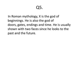 Q5.
In Roman mythology, X is the god of
beginnings. He is also the god of
doors, gates, endings and time. He is usually
shown with two faces since he looks to the
past and the future.
 