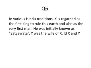 Q6.
In various Hindu traditions, X is regarded as
the first king to rule this earth and also as the
very first man. He was initially known as
“Satyavrata”. Y was the wife of X. Id X and Y.
 