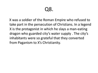 Q8.
X was a soldier of the Roman Empire who refused to
take part in the persecution of Christians. In a legend
X is the protagonist in which he slays a man-eating
dragon who guarded city’s water supply . The city’s
inhabitants were so grateful that they converted
from Paganism to X’s Christianity.
 