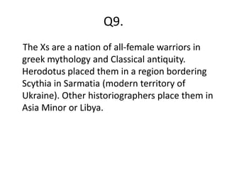 Q9.
The Xs are a nation of all-female warriors in
greek mythology and Classical antiquity.
Herodotus placed them in a region bordering
Scythia in Sarmatia (modern territory of
Ukraine). Other historiographers place them in
Asia Minor or Libya.
 