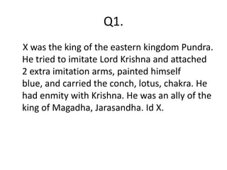 Q1.
X was the king of the eastern kingdom Pundra.
He tried to imitate Lord Krishna and attached
2 extra imitation arms, painted himself
blue, and carried the conch, lotus, chakra. He
had enmity with Krishna. He was an ally of the
king of Magadha, Jarasandha. Id X.
 