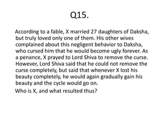 Q15.
According to a fable, X married 27 daughters of Daksha,
but truly loved only one of them. His other wives
complained about this negligent behavior to Daksha,
who cursed him that he would become ugly forever. As
a penance, X prayed to Lord Shiva to remove the curse.
However, Lord Shiva said that he could not remove the
curse completely, but said that whenever X lost his
beauty completely, he would again gradually gain his
beauty and the cycle would go on.
Who is X, and what resulted thus?
 