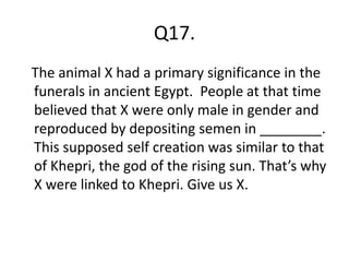 Q17.
The animal X had a primary significance in the
funerals in ancient Egypt. People at that time
believed that X were only male in gender and
reproduced by depositing semen in ________.
This supposed self creation was similar to that
of Khepri, the god of the rising sun. That’s why
X were linked to Khepri. Give us X.
 