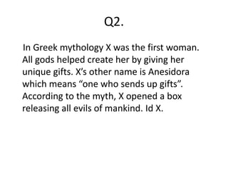 Q2.
In Greek mythology X was the first woman.
All gods helped create her by giving her
unique gifts. X’s other name is Anesidora
which means “one who sends up gifts”.
According to the myth, X opened a box
releasing all evils of mankind. Id X.
 