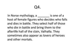 Q4.
In Norse mythology, a _______ is one of a
host of female figures who decides who falls
and dies in battle. They select half of those
who die in battle and bring them to the
afterlife hall of the slain, Valhalla. They
sometimes also appear as lovers of heroes
and other mortals.
 