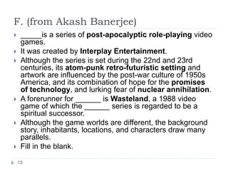 F. (from Akash Banerjee)
13
 _____is a series of post-apocalyptic role-playing video
games.
 It was created by Interplay Entertainment.
 Although the series is set during the 22nd and 23rd
centuries, its atom-punk retro-futuristic setting and
artwork are influenced by the post-war culture of 1950s
America, and its combination of hope for the promises
of technology, and lurking fear of nuclear annihilation.
 A forerunner for ______ is Wasteland, a 1988 video
game of which the ______ series is regarded to be a
spiritual successor.
 Although the game worlds are different, the background
story, inhabitants, locations, and characters draw many
parallels.
 Fill in the blank.
 