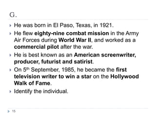 G.
 He was born in El Paso, Texas, in 1921.
 He flew eighty-nine combat mission in the Army
Air Forces during World War II, and worked as a
commercial pilot after the war.
 He is best known as an American screenwriter,
producer, futurist and satirist.
 On 5th September, 1985, he became the first
television writer to win a star on the Hollywood
Walk of Fame.
 Identify the individual.
15
 