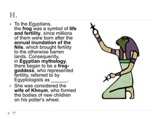 H.
 To the Egyptians,
the frog was a symbol of life
and fertility, since millions
of them were born after the
annual inundation of the
Nile, which brought fertility
to the otherwise barren
lands. Consequently,
in Egyptian mythology,
there began to be a frog-
goddess, who represented
fertility, referred to by
Egyptologists as ______.
 She was considered the
wife of Khnum, who formed
the bodies of new children
on his potter's wheel.
17
 