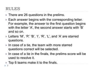 RULES
2
 There are 26 questions in the prelims.
 Each answer begins with the corresponding letter.
For example, the answer to the first question begins
with the letter ‘A’, the second answer starts with ‘B’
and so on.
 Letters ‘M’, ‘P,’ ‘B’, ‘I’, ‘R’, ‘L’, and ‘A’ are starred
questions.
 In case of a tie, the team with more starred
questions correct will be selected.
 In case of a tie in the finals, the prelims score will be
used to resolve it.
 Top 6 teams make it to the finals.
 