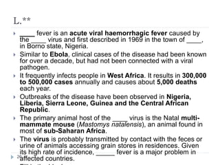 L.**
 ____ fever is an acute viral haemorrhagic fever caused by
the ____ virus and first described in 1969 in the town of ____,
in Borno state, Nigeria.
 Similar to Ebola, clinical cases of the disease had been known
for over a decade, but had not been connected with a viral
pathogen.
 It frequently infects people in West Africa. It results in 300,000
to 500,000 cases annually and causes about 5,000 deaths
each year.
 Outbreaks of the disease have been observed in Nigeria,
Liberia, Sierra Leone, Guinea and the Central African
Republic.
 The primary animal host of the ____ virus is the Natal multi-
mammate mouse (Mastomys natalensis), an animal found in
most of sub-Saharan Africa.
 The virus is probably transmitted by contact with the feces or
urine of animals accessing grain stores in residences. Given
its high rate of incidence, _____ fever is a major problem in
affected countries.26
 