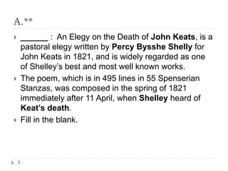 A.**
 ______ : An Elegy on the Death of John Keats, is a
pastoral elegy written by Percy Bysshe Shelly for
John Keats in 1821, and is widely regarded as one
of Shelley’s best and most well known works.
 The poem, which is in 495 lines in 55 Spenserian
Stanzas, was composed in the spring of 1821
immediately after 11 April, when Shelley heard of
Keat’s death.
 Fill in the blank.
3
 