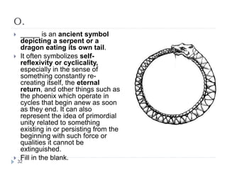 O.
 _____ is an ancient symbol
depicting a serpent or a
dragon eating its own tail.
 It often symbolizes self-
reflexivity or cyclicality,
especially in the sense of
something constantly re-
creating itself, the eternal
return, and other things such as
the phoenix which operate in
cycles that begin anew as soon
as they end. It can also
represent the idea of primordial
unity related to something
existing in or persisting from the
beginning with such force or
qualities it cannot be
extinguished.
 Fill in the blank.32
 