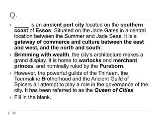 Q.
 _____ is an ancient port city located on the southern
coast of Essos. Situated on the Jade Gates in a central
location between the Summer and Jade Seas, it is a
gateway of commerce and culture between the east
and west, and the north and south.
 Brimming with wealth, the city's architecture makes a
grand display. It is home to warlocks and merchant
princes, and nominally ruled by the Pureborn.
 However, the powerful guilds of the Thirteen, the
Tourmaline Brotherhood and the Ancient Guild of
Spicers all attempt to play a role in the governance of the
city. It has been referred to as the Queen of Cities.
 Fill in the blank.
36
 