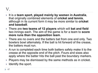 V.
 It is a team sport, played mainly by women in Australia,
that originally combined elements of cricket and tennis,
although in its current form it may be more similar to cricket
and baseball.
 There are two teams of 12 players which will bat and field
two innings each. The aim of the game is for a team to score
more runs than the opposition team.
 There are no overs and the batters bat from one end only. Two
bowlers bowl alternately. If the ball is hit forward of the crease,
the batters must run.
 A run is completed each time both batters safely make it to the
crease at the opposite end of the pitch. Fours and sixes also
apply where the batter hits the ball past the boundary markers.
 Players may be dismissed by the same methods as in cricket.
 Identify the sport.
47
 