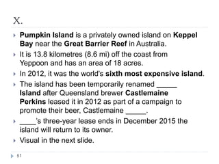 X.
51
 Pumpkin Island is a privately owned island on Keppel
Bay near the Great Barrier Reef in Australia.
 It is 13.8 kilometres (8.6 mi) off the coast from
Yeppoon and has an area of 18 acres.
 In 2012, it was the world's sixth most expensive island.
 The island has been temporarily renamed _____
Island after Queensland brewer Castlemaine
Perkins leased it in 2012 as part of a campaign to
promote their beer, Castlemaine _____.
 ____’s three-year lease ends in December 2015 the
island will return to its owner.
 Visual in the next slide.
 