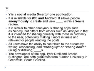 Y.
 Y is a social media Smartphone application.
 It is available for iOS and Android. It allows people
anonymously to create and view ____ within a 5-mile
radius.
 It is similar to other anonymous sharing apps such
as Nearby, but differs from others such as Whisper in that
it is intended for sharing primarily with those in proximity
to the user, potentially making it more intimate and
relevant for people reading the posts.
 All users have the ability to contribute to the stream by
writing, responding, and "voting up" or "voting down"
(liking or disliking) ____s.
 The developers of the app, Tyler Droll and Brooks
Buffington, are both graduates from Furman University in
Greenville, South Carolina.
 