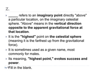 Z.
 _____ refers to an imaginary point directly "above"
a particular location, on the imaginary celestial
sphere. "Above" means in the vertical direction
opposite to the apparent gravitational force at
that location.
 It is the "highest" point on the celestial sphere
(meaning it is the farthest up from the gravitational
force).
 It is sometimes used as a given name, most
commonly for males.
 Its meaning, "highest point," evokes success and
power.
 Fill in the blank.56
 