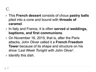 C.
7
 This French dessert consists of choux pastry balls
piled into a cone and bound with threads of
caramel.
 In Italy and France, it is often served at weddings,
baptisms, and first communions.
 On November 16, 2015, that is, after the Paris
attacks, John Oliver called it a French Freedom
Tower because of its shape and structure on his
show ‘Last Week Tonight with John Oliver’.
 Identify this dish.
 