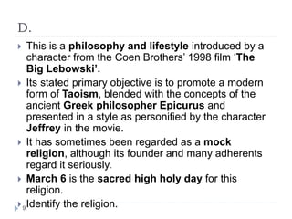 D.
 This is a philosophy and lifestyle introduced by a
character from the Coen Brothers’ 1998 film ‘The
Big Lebowski’.
 Its stated primary objective is to promote a modern
form of Taoism, blended with the concepts of the
ancient Greek philosopher Epicurus and
presented in a style as personified by the character
Jeffrey in the movie.
 It has sometimes been regarded as a mock
religion, although its founder and many adherents
regard it seriously.
 March 6 is the sacred high holy day for this
religion.
 Identify the religion.9
 