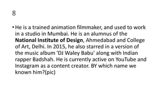 8
• He is a trained animation filmmaker, and used to work
in a studio in Mumbai. He is an alumnus of the
National Institute of Design, Ahmedabad and College
of Art, Delhi. In 2015, he also starred in a version of
the music album 'DJ Waley Babu' along with Indian
rapper Badshah. He is currently active on YouTube and
Instagram as a content creator. BY which name we
known him?(pic)
 