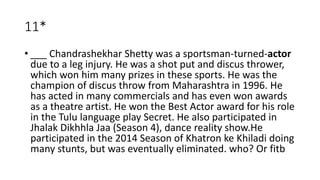 11*
• ___ Chandrashekhar Shetty was a sportsman-turned-actor
due to a leg injury. He was a shot put and discus thrower,
which won him many prizes in these sports. He was the
champion of discus throw from Maharashtra in 1996. He
has acted in many commercials and has even won awards
as a theatre artist. He won the Best Actor award for his role
in the Tulu language play Secret. He also participated in
Jhalak Dikhhla Jaa (Season 4), dance reality show.He
participated in the 2014 Season of Khatron ke Khiladi doing
many stunts, but was eventually eliminated. who? Or fitb
 