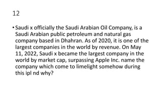 12
• Saudi x officially the Saudi Arabian Oil Company, is a
Saudi Arabian public petroleum and natural gas
company based in Dhahran. As of 2020, it is one of the
largest companies in the world by revenue. On May
11, 2022, Saudi x became the largest company in the
world by market cap, surpassing Apple Inc. name the
company which come to limelight somehow during
this ipl nd why?
 