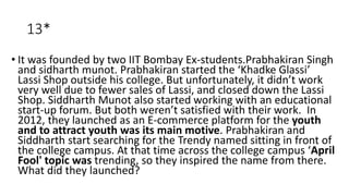 13*
• It was founded by two IIT Bombay Ex-students.Prabhakiran Singh
and sidharth munot. Prabhakiran started the ‘Khadke Glassi’
Lassi Shop outside his college. But unfortunately, it didn’t work
very well due to fewer sales of Lassi, and closed down the Lassi
Shop. Siddharth Munot also started working with an educational
start-up forum. But both weren’t satisfied with their work. In
2012, they launched as an E-commerce platform for the youth
and to attract youth was its main motive. Prabhakiran and
Siddharth start searching for the Trendy named sitting in front of
the college campus. At that time across the college campus ‘April
Fool' topic was trending, so they inspired the name from there.
What did they launched?
 