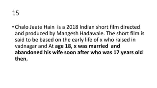 15
• Chalo Jeete Hain is a 2018 Indian short film directed
and produced by Mangesh Hadawale. The short film is
said to be based on the early life of x who raised in
vadnagar and At age 18, x was married and
abandoned his wife soon after who was 17 years old
then.
 