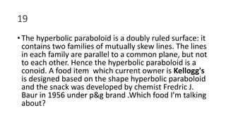19
• The hyperbolic paraboloid is a doubly ruled surface: it
contains two families of mutually skew lines. The lines
in each family are parallel to a common plane, but not
to each other. Hence the hyperbolic paraboloid is a
conoid. A food item which current owner is Kellogg's
is designed based on the shape hyperbolic paraboloid
and the snack was developed by chemist Fredric J.
Baur in 1956 under p&g brand .Which food I'm talking
about?
 