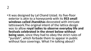 2
• It was designed by Lal Chand Ustad. Its five-floor
exterior is akin to a honeycomb with its 953 small
windows called Jharokhas decorated with intricate
latticework.The original intent of the lattice design
was to allow royal ladies to observe everyday life and
festivals celebrated in the street below without
being seen, since they had to obey the strict rules of
"purdah", which forbade them to appear in public
without face coverings. What I'm talking about?
 
