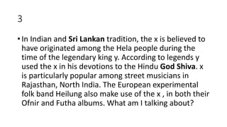 3
• In Indian and Sri Lankan tradition, the x is believed to
have originated among the Hela people during the
time of the legendary king y. According to legends y
used the x in his devotions to the Hindu God Shiva. x
is particularly popular among street musicians in
Rajasthan, North India. The European experimental
folk band Heilung also make use of the x , in both their
Ofnir and Futha albums. What am I talking about?
 