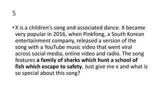 5
• X is a children's song and associated dance. X became
very popular in 2016, when Pinkfong, a South Korean
entertainment company, released a version of the
song with a YouTube music video that went viral
across social media, online video and radio. The song
features a family of sharks which hunt a school of
fish which escape to safety. Just give me x and what is
so special about this song?
 