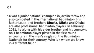 9*
• X was a junior national champion in javelin throw and
also competed in the international badminton. His
father Louie and brothers Dinuka, Niluka and Diluka
are also professional badminton players. In February
2021, he along with his elder brother and his country's
no 1 badminton player played in the first round
encounters in the men's singles of the Badminton
Nationals for their country. Who is x whom we know
in a different field?
 