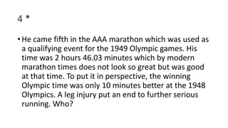 4 *
• He came fifth in the AAA marathon which was used as
a qualifying event for the 1949 Olympic games. His
time was 2 hours 46.03 minutes which by modern
marathon times does not look so great but was good
at that time. To put it in perspective, the winning
Olympic time was only 10 minutes better at the 1948
Olympics. A leg injury put an end to further serious
running. Who?
 