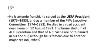 16*
• He is artemio franchi, he served as the UEFA President
(1973–1983), and as a member of the FIFA Executive
Committee (1974–1983). He died in a road accident
near Siena on 12 August 1983. The home stadium of
ACF Fiorentina and that of A.C. Siena are both named
in his honour, although he is famous due to another
major reason , what?
 