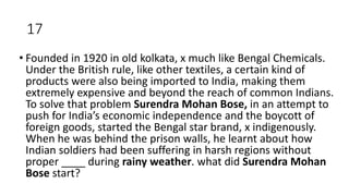 17
• Founded in 1920 in old kolkata, x much like Bengal Chemicals.
Under the British rule, like other textiles, a certain kind of
products were also being imported to India, making them
extremely expensive and beyond the reach of common Indians.
To solve that problem Surendra Mohan Bose, in an attempt to
push for India’s economic independence and the boycott of
foreign goods, started the Bengal star brand, x indigenously.
When he was behind the prison walls, he learnt about how
Indian soldiers had been suffering in harsh regions without
proper ____ during rainy weather. what did Surendra Mohan
Bose start?
 