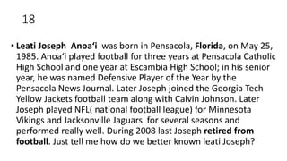 18
• Leati Joseph Anoaʻi was born in Pensacola, Florida, on May 25,
1985. Anoaʻi played football for three years at Pensacola Catholic
High School and one year at Escambia High School; in his senior
year, he was named Defensive Player of the Year by the
Pensacola News Journal. Later Joseph joined the Georgia Tech
Yellow Jackets football team along with Calvin Johnson. Later
Joseph played NFL( national football league) for Minnesota
Vikings and Jacksonville Jaguars for several seasons and
performed really well. During 2008 last Joseph retired from
football. Just tell me how do we better known leati Joseph?
 