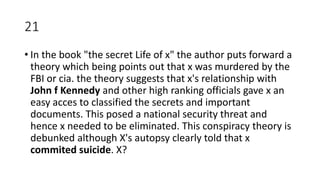 21
• In the book "the secret Life of x" the author puts forward a
theory which being points out that x was murdered by the
FBI or cia. the theory suggests that x's relationship with
John f Kennedy and other high ranking officials gave x an
easy acces to classified the secrets and important
documents. This posed a national security threat and
hence x needed to be eliminated. This conspiracy theory is
debunked although X's autopsy clearly told that x
commited suicide. X?
 