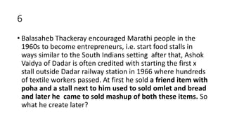 6
• Balasaheb Thackeray encouraged Marathi people in the
1960s to become entrepreneurs, i.e. start food stalls in
ways similar to the South Indians setting after that, Ashok
Vaidya of Dadar is often credited with starting the first x
stall outside Dadar railway station in 1966 where hundreds
of textile workers passed. At first he sold a friend item with
poha and a stall next to him used to sold omlet and bread
and later he came to sold mashup of both these items. So
what he create later?
 