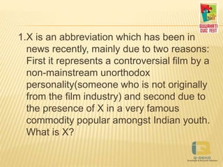 1.X is an abbreviation which has been in
news recently, mainly due to two reasons:
First it represents a controversial film by a
non-mainstream unorthodox
personality(someone who is not originally
from the film industry) and second due to
the presence of X in a very famous
commodity popular amongst Indian youth.
What is X?
 