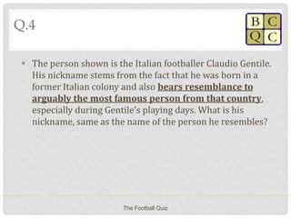 Q.4
 The person shown is the Italian footballer Claudio Gentile.
His nickname stems from the fact that he was born in a
former Italian colony and also bears resemblance to
arguably the most famous person from that country,
especially during Gentile’s playing days. What is his
nickname, same as the name of the person he resembles?
The Football Quiz
 