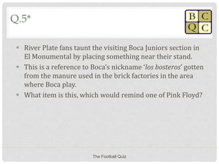 Q.5*
 River Plate fans taunt the visiting Boca Juniors section in
El Monumental by placing something near their stand.
 This is a reference to Boca’s nickname ‘los bosteros’ gotten
from the manure used in the brick factories in the area
where Boca play.
 What item is this, which would remind one of Pink Floyd?
The Football Quiz
 
