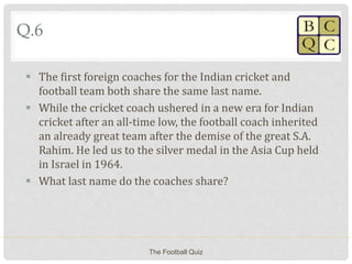 Q.6
 The first foreign coaches for the Indian cricket and
football team both share the same last name.
 While the cricket coach ushered in a new era for Indian
cricket after an all-time low, the football coach inherited
an already great team after the demise of the great S.A.
Rahim. He led us to the silver medal in the Asia Cup held
in Israel in 1964.
 What last name do the coaches share?
The Football Quiz
 
