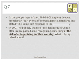 Q.7
 In the group stages of the 1993-94 Champions League,
French star Youri Djorkaeff scored against Galatasaray and
stated “This is my first response to the ________ ________.”
 In 2001, he publicly thanked President Jacques Chirac
after France passed a bill recognizing something at the
risk of antagonizing another country. What is being
talked about?
The Football Quiz
 