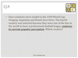 Q.8
 Four countries were seeded in the 1930 World Cup.
Uruguay, Argentina and Brazil were three. The fourth
country was selected because they were one of the few in
the world to have a professional football league, contrary
to current popular perception. Which country?
The Football Quiz
 