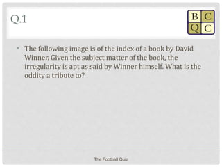 Q.1
 The following image is of the index of a book by David
Winner. Given the subject matter of the book, the
irregularity is apt as said by Winner himself. What is the
oddity a tribute to?
The Football Quiz
 