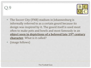 Q.9
 The Soccer City (FNB) stadium in Johannesburg is
informally referred to as a certain gourd because its
design was inspired by it. The gourd itself is used most
often to make pots and bowls and most famously in an
object seen in depictions of a beloved late 19th century
character. What is it called?
 (image follows)
The Football Quiz
 