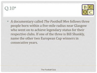 Q.10*
 A documentary called The Football Men follows three
people born within a five-mile radius near Glasgow
who went on to achieve legendary status for their
respective clubs. If one of the three is Bill Shankly,
name the other two European Cup winners in
consecutive years.
The Football Quiz
 