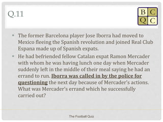 Q.11
 The former Barcelona player Jose Iborra had moved to
Mexico fleeing the Spanish revolution and joined Real Club
Espana made up of Spanish expats.
 He had befriended fellow Catalan expat Ramon Mercader
with whom he was having lunch one day when Mercader
suddenly left in the middle of their meal saying he had an
errand to run. Iborra was called in by the police for
questioning the next day because of Mercader’s actions.
What was Mercader’s errand which he successfully
carried out?
The Football Quiz
 